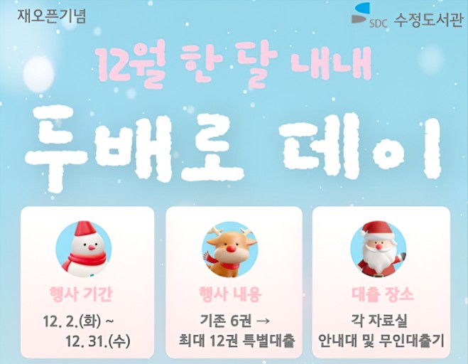 ● 수정도서관 <두배로 데이> 안내 ●

- 운영기간 : 2025. 12. 2.(화) ~ 12. 31.(수)
- 운영장소 : 어린이가족열람실, 문헌정보실
- 대출권수: 기존 6권 → 최대 12권 특별대출 (유아 및 다자녀회원도 최대 12권까지 대출가능)